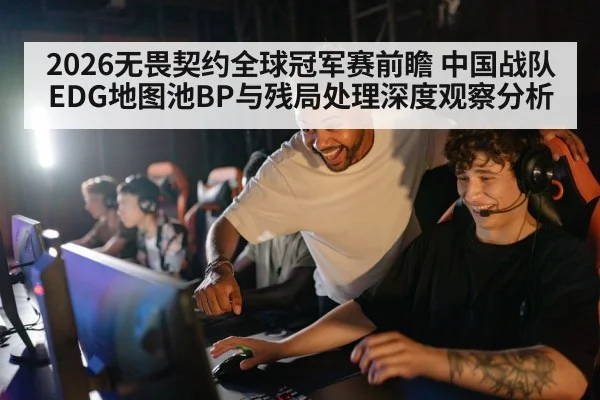 2026无畏契约全球冠军赛前瞻 中国战队EDG地图池BP与残局处理深度观察分析