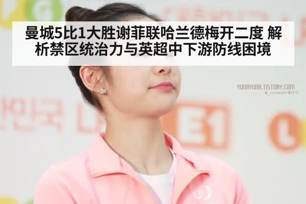 曼城5比1大胜谢菲联哈兰德梅开二度 解析禁区统治力与英超中下游防线困境